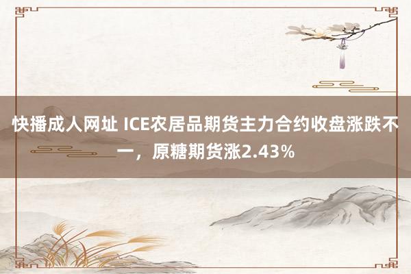 快播成人网址 ICE农居品期货主力合约收盘涨跌不一，原糖期货涨2.43%