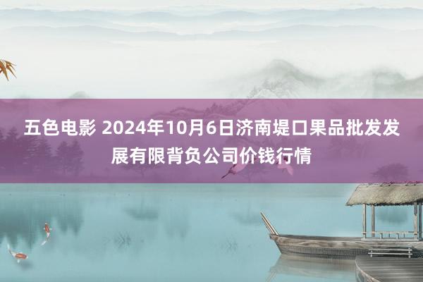 五色电影 2024年10月6日济南堤口果品批发发展有限背负公司价钱行情