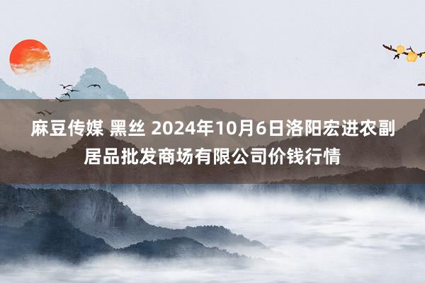 麻豆传媒 黑丝 2024年10月6日洛阳宏进农副居品批发商场有限公司价钱行情