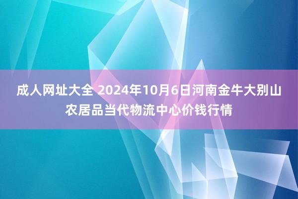 成人网址大全 2024年10月6日河南金牛大别山农居品当代物流中心价钱行情