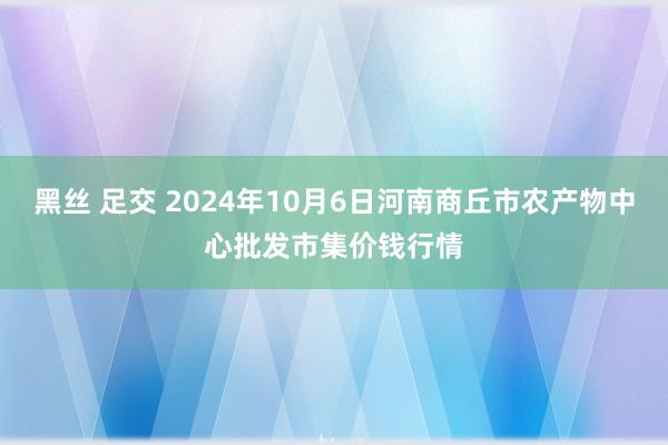 黑丝 足交 2024年10月6日河南商丘市农产物中心批发市集价钱行情