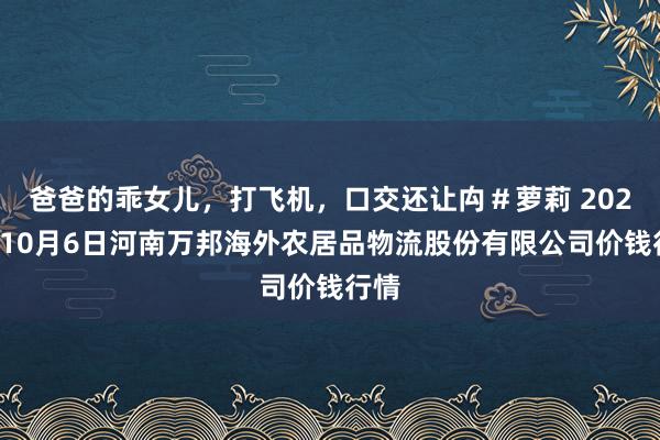 爸爸的乖女儿，打飞机，口交还让禸＃萝莉 2024年10月6日河南万邦海外农居品物流股份有限公司价钱行情