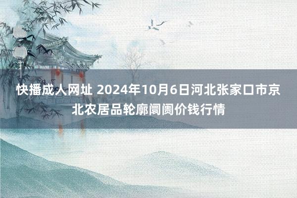 快播成人网址 2024年10月6日河北张家口市京北农居品轮廓阛阓价钱行情