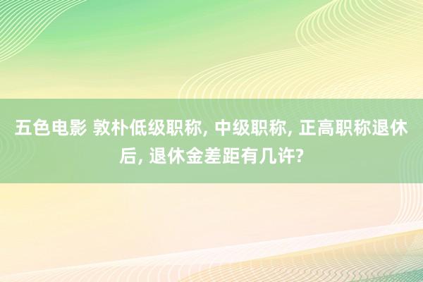 五色电影 敦朴低级职称， 中级职称， 正高职称退休后， 退休金差距有几许?