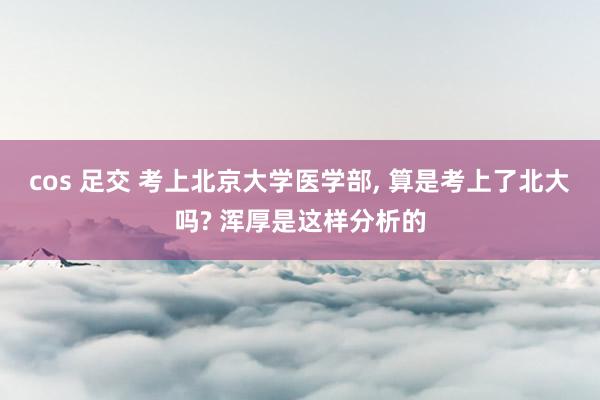 cos 足交 考上北京大学医学部， 算是考上了北大吗? 浑厚是这样分析的