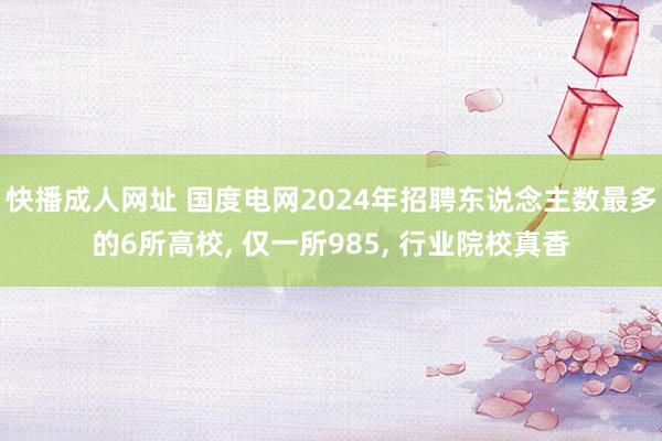 快播成人网址 国度电网2024年招聘东说念主数最多的6所高校， 仅一所985， 行业院校真香