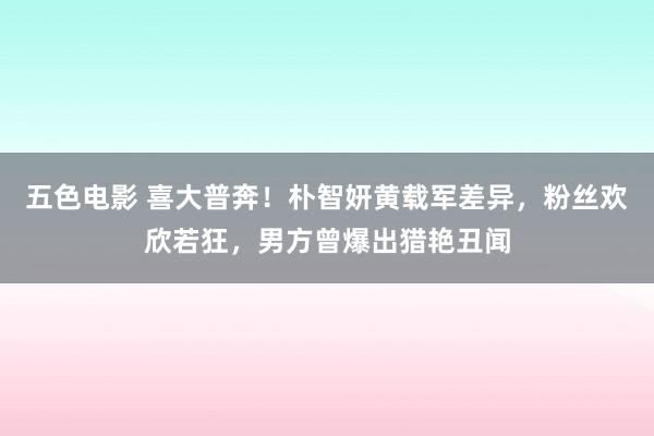 五色电影 喜大普奔！朴智妍黄载军差异，粉丝欢欣若狂，男方曾爆出猎艳丑闻