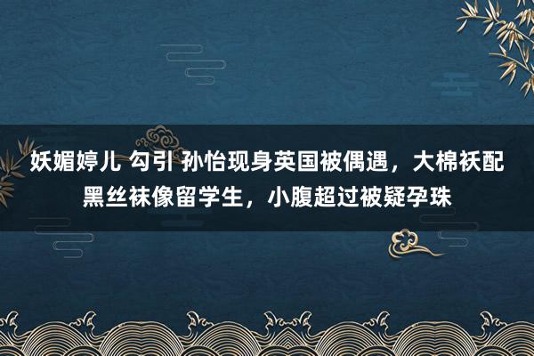 妖媚婷儿 勾引 孙怡现身英国被偶遇，大棉袄配黑丝袜像留学生，小腹超过被疑孕珠