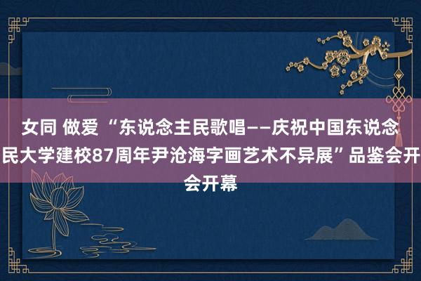 女同 做爱 “东说念主民歌唱——庆祝中国东说念主民大学建校87周年尹沧海字画艺术不异展”品鉴会开幕