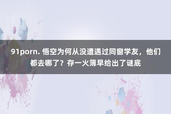 91porn. 悟空为何从没遭遇过同窗学友，他们都去哪了？存一火簿早给出了谜底