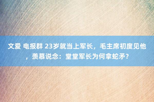 文爱 电报群 23岁就当上军长，毛主席初度见他，羡慕说念：堂堂军长为何拿蛇矛？