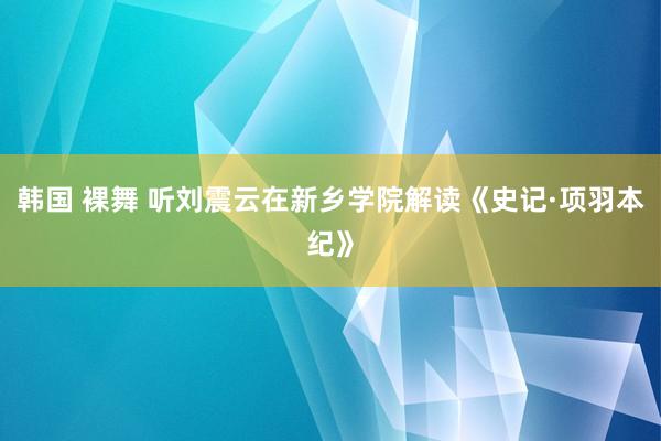 韩国 裸舞 听刘震云在新乡学院解读《史记·项羽本纪》