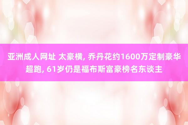 亚洲成人网址 太豪横， 乔丹花约1600万定制豪华超跑， 61岁仍是福布斯富豪榜名东谈主