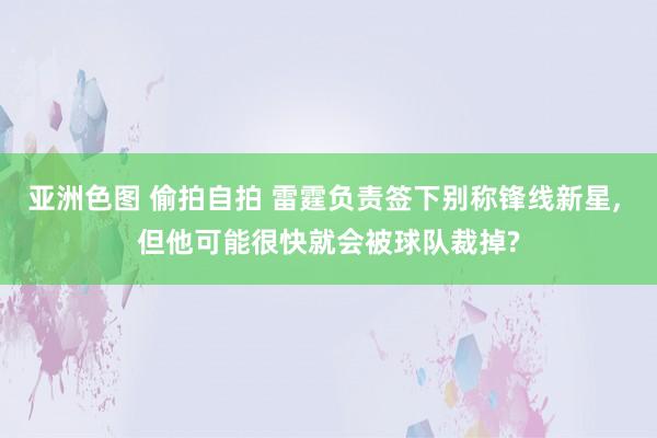 亚洲色图 偷拍自拍 雷霆负责签下别称锋线新星， 但他可能很快就会被球队裁掉?