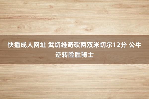 快播成人网址 武切维奇砍两双米切尔12分 公牛逆转险胜骑士