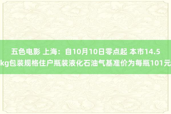 五色电影 上海：自10月10日零点起 本市14.5kg包装规格住户瓶装液化石油气基准价为每瓶101元