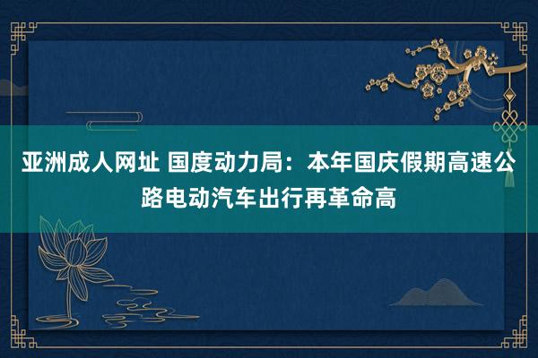 亚洲成人网址 国度动力局：本年国庆假期高速公路电动汽车出行再革命高