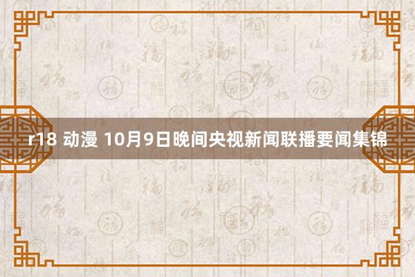 r18 动漫 10月9日晚间央视新闻联播要闻集锦