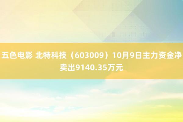 五色电影 北特科技（603009）10月9日主力资金净卖出9140.35万元