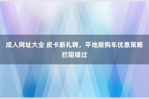 成人网址大全 皮卡新礼聘，平地版购车优惠策略拦阻错过