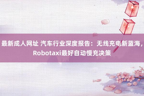 最新成人网址 汽车行业深度报告：无线充电新蓝海，Robotaxi最好自动慢充决策