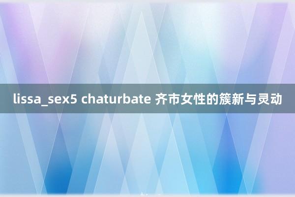 lissa_sex5 chaturbate 齐市女性的簇新与灵动