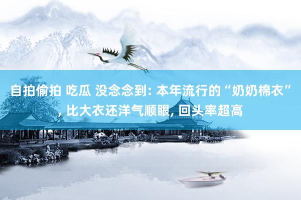 自拍偷拍 吃瓜 没念念到: 本年流行的“奶奶棉衣”， 比大衣还洋气顺眼， 回头率超高