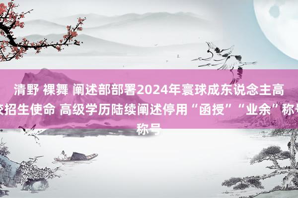 清野 裸舞 阐述部部署2024年寰球成东说念主高校招生使命 高级学历陆续阐述停用“函授”“业余”称号