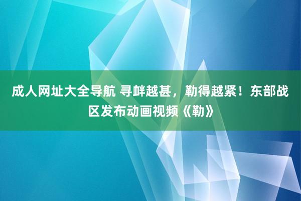 成人网址大全导航 寻衅越甚，勒得越紧！东部战区发布动画视频《勒》