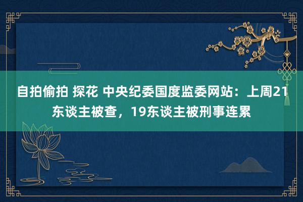 自拍偷拍 探花 中央纪委国度监委网站：上周21东谈主被查，19东谈主被刑事连累