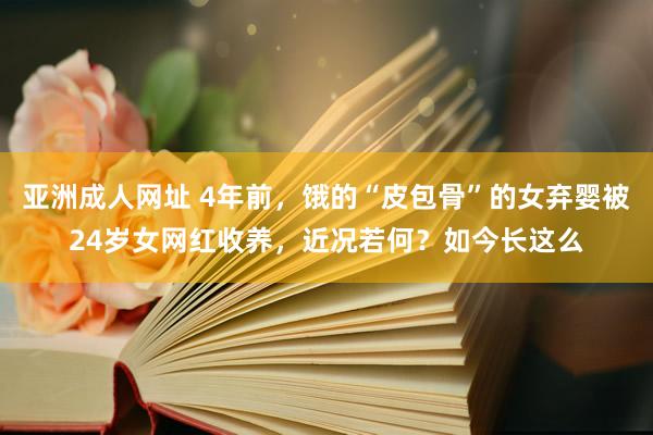 亚洲成人网址 4年前，饿的“皮包骨”的女弃婴被24岁女网红收养，近况若何？如今长这么