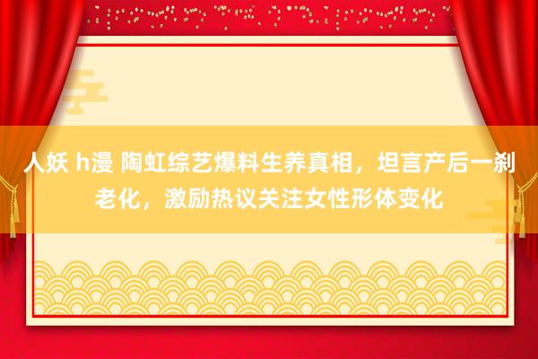 人妖 h漫 陶虹综艺爆料生养真相，坦言产后一刹老化，激励热议关注女性形体变化