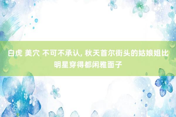 白虎 美穴 不可不承认， 秋天首尔街头的姑娘姐比明星穿得都闲雅面子