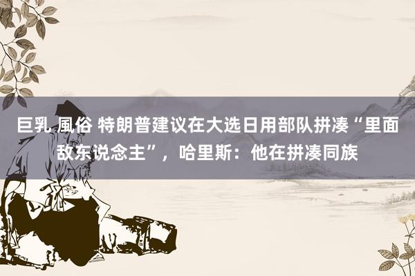 巨乳 風俗 特朗普建议在大选日用部队拼凑“里面敌东说念主”，哈里斯：他在拼凑同族