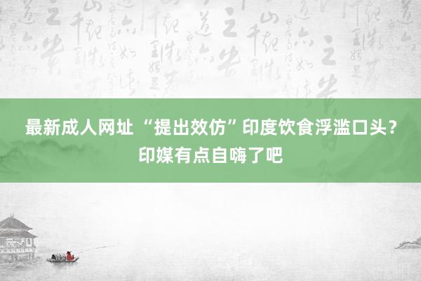 最新成人网址 “提出效仿”印度饮食浮滥口头？印媒有点自嗨了吧