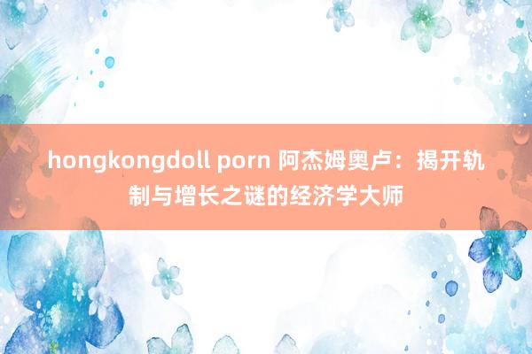 hongkongdoll porn 阿杰姆奥卢：揭开轨制与增长之谜的经济学大师