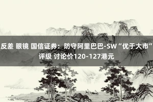 反差 眼镜 国信证券：防守阿里巴巴-SW“优于大市”评级 讨论价120-127港元