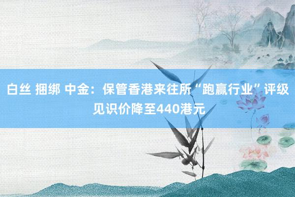 白丝 捆绑 中金：保管香港来往所“跑赢行业”评级 见识价降至440港元