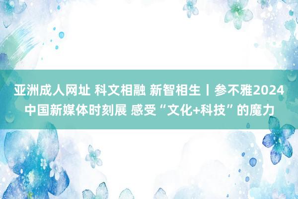 亚洲成人网址 科文相融 新智相生丨参不雅2024中国新媒体时刻展 感受“文化+科技”的魔力