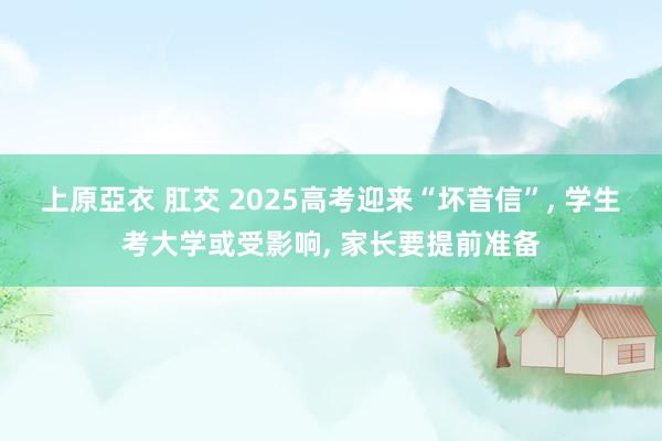 上原亞衣 肛交 2025高考迎来“坏音信”， 学生考大学或受影响， 家长要提前准备