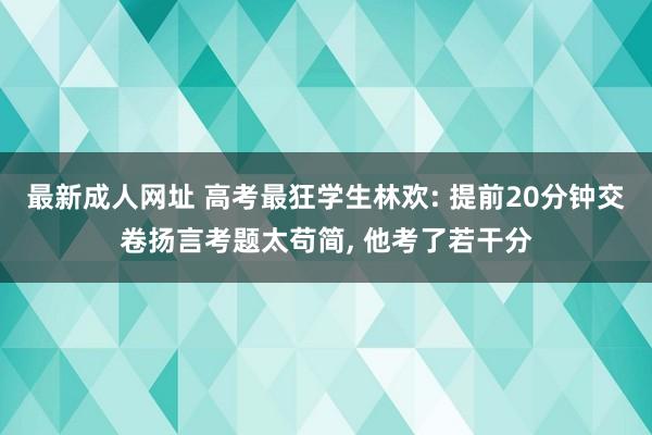 最新成人网址 高考最狂学生林欢: 提前20分钟交卷扬言考题太苟简， 他考了若干分