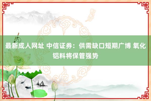 最新成人网址 中信证券：供需缺口短期广博 氧化铝料将保管强势