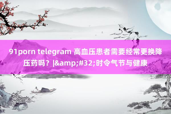 91porn telegram 高血压患者需要经常更换降压药吗？|&#32;时令气节与健康