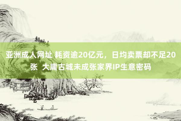 亚洲成人网址 耗资逾20亿元，日均卖票却不足20张  大庸古城未成张家界IP生意密码