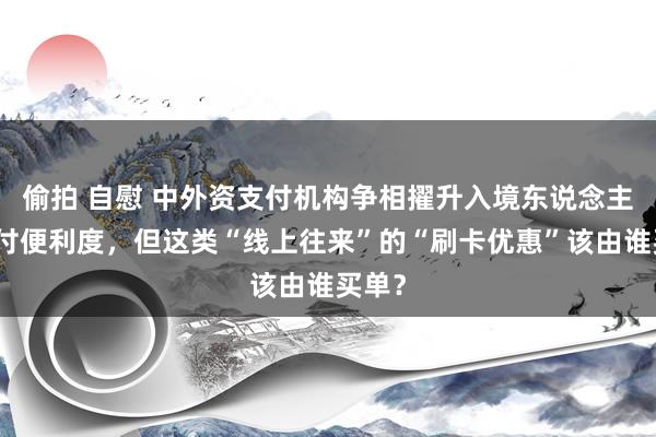 偷拍 自慰 中外资支付机构争相擢升入境东说念主员支付便利度，但这类“线上往来”的“刷卡优惠”该由谁买单？