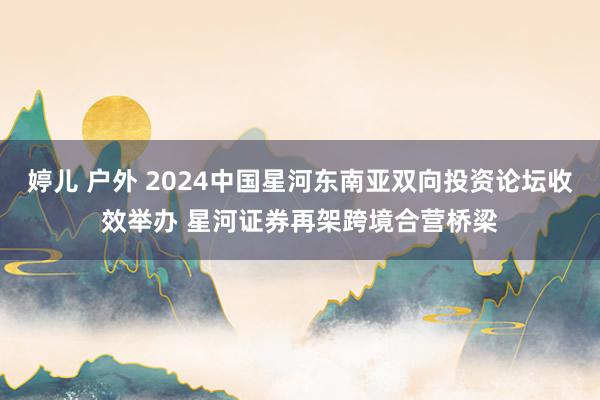 婷儿 户外 2024中国星河东南亚双向投资论坛收效举办 星河证券再架跨境合营桥梁