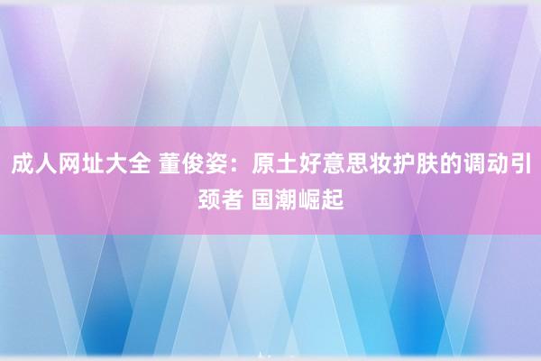 成人网址大全 董俊姿：原土好意思妆护肤的调动引颈者 国潮崛起