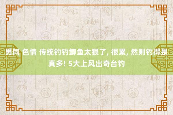 男同 色情 传统钓钓鲫鱼太狠了， 很累， 然则钓得是真多! 5大上风出奇台钓