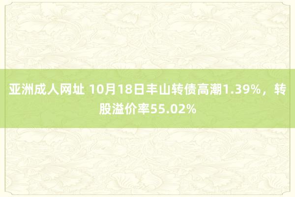 亚洲成人网址 10月18日丰山转债高潮1.39%，转股溢价率55.02%