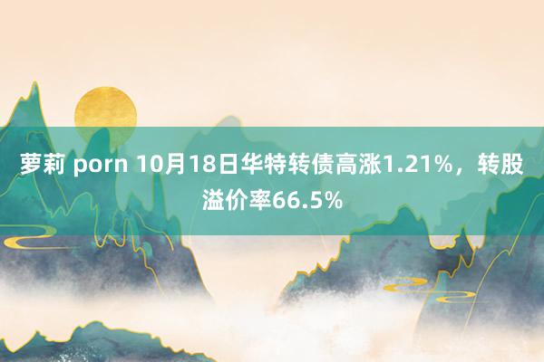 萝莉 porn 10月18日华特转债高涨1.21%，转股溢价率66.5%